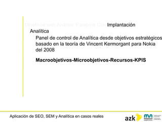 Aplicación de SEO, SEM y Analítica en casos reales
Objetivos web Análisis Palabras ClaveImplantación
Analítica
Panel de control de Analítica desde objetivos estratégicos
basado en la teoría de Vincent Kermorgant para Nokia
del 2008
Macroobjetivos-Microobjetivos-Recursos-KPIS
 