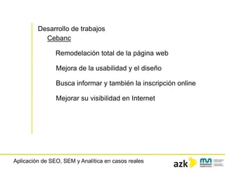 Aplicación de SEO, SEM y Analítica en casos reales
Desarrollo de trabajos
Cebanc
Remodelación total de la página web
Mejora de la usabilidad y el diseño
Busca informar y también la inscripción online
Mejorar su visibilidad en Internet
 