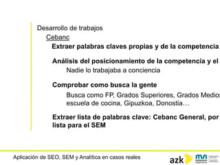 Aplicación de SEO, SEM y Analítica en casos reales
Desarrollo de trabajos
Cebanc
Extraer palabras claves propias y de la competencia
Análisis del posicionamiento de la competencia y el
Nadie lo trabajaba a conciencia
Comprobar como busca la gente
Busca como FP, Grados Superiores, Grados Medios
escuela de cocina, Gipuzkoa, Donostia…
Extraer lista de palabras clave: Cebanc General, por
lista para el SEM
 