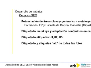 Aplicación de SEO, SEM y Analítica en casos reales
Desarrollo de trabajos
Cebanc - SEO
Potenciación de áreas clave y general con metakeys
Formación, FP y Escuela de Cocina. Donostia (Gipuzk
Etiquetado metakeys y adaptación contenidos en cad
Etiquetado etiquetas H1,H2, H3
Etiquetado y etiquetas “alt” de todas las fotos
 