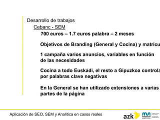 Aplicación de SEO, SEM y Analítica en casos reales
Desarrollo de trabajos
Cebanc - SEM
700 euros – 1.7 euros palabra – 2 meses
Objetivos de Branding (General y Cocina) y matricu
1 campaña varios anuncios, variables en función
de las necesidades
Cocina a todo Euskadi, el resto a Gipuzkoa controla
por palabras clave negativas
En la General se han utilizado extensiones a varias
partes de la página
 