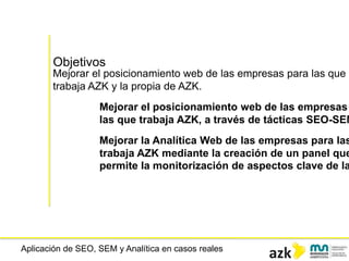 Aplicación de SEO, SEM y Analítica en casos reales
Objetivos
Mejorar el posicionamiento web de las empresas para las que
trabaja AZK y la propia de AZK.
Mejorar el posicionamiento web de las empresas
las que trabaja AZK, a través de tácticas SEO-SEM
Mejorar la Analítica Web de las empresas para las
trabaja AZK mediante la creación de un panel que
permite la monitorización de aspectos clave de la
 