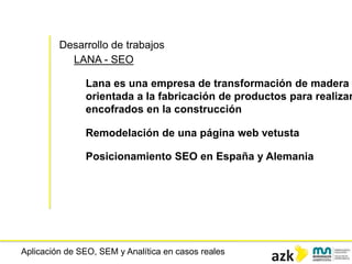 Aplicación de SEO, SEM y Analítica en casos reales
Desarrollo de trabajos
LANA - SEO
Lana es una empresa de transformación de madera
orientada a la fabricación de productos para realizar
encofrados en la construcción
Remodelación de una página web vetusta
Posicionamiento SEO en España y Alemania
 