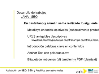 Aplicación de SEO, SEM y Analítica en casos reales
Desarrollo de trabajos
LANA - SEO
Metakeys en todos los niveles (especialmente produc
URLS amigables descriptivas
www.lana.coop/es/productos-encofrado/viga-encofrado-habe-h
Introducción palabras clave en contenidos
Anchor Text con palabras clave
Etiquetado imágenes (alt también) y PDF (plaintext)
En castellano y alemán se ha realizado lo siguiente:
 