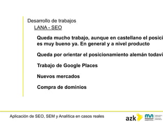 Aplicación de SEO, SEM y Analítica en casos reales
Desarrollo de trabajos
LANA - SEO
Queda mucho trabajo, aunque en castellano el posici
es muy bueno ya. En general y a nivel producto
Queda por orientar el posicionamiento alemán todavía
Trabajo de Google Places
Nuevos mercados
Compra de dominios
 