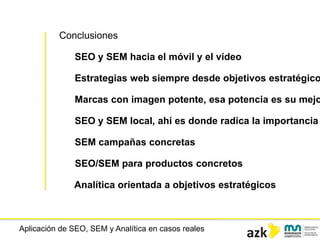 Aplicación de SEO, SEM y Analítica en casos reales
Conclusiones
SEO y SEM hacia el móvil y el vídeo
Estrategias web siempre desde objetivos estratégico
Marcas con imagen potente, esa potencia es su mejo
SEO y SEM local, ahí es donde radica la importancia
SEM campañas concretas
SEO/SEM para productos concretos
Analítica orientada a objetivos estratégicos
 