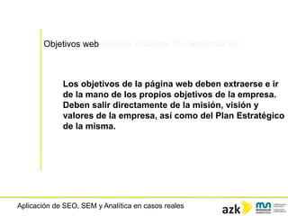 Aplicación de SEO, SEM y Analítica en casos reales
Los objetivos de la página web deben extraerse e ir
de la mano de los propios objetivos de la empresa.
Deben salir directamente de la misión, visión y
valores de la empresa, así como del Plan Estratégico
de la misma.
Objetivos web Análisis Palabras ClaveImplantación
 