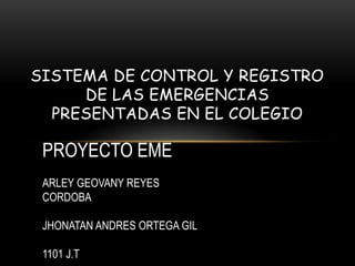SISTEMA DE CONTROL Y REGISTRO
DE LAS EMERGENCIAS
PRESENTADAS EN EL COLEGIO
PROYECTO EME
ARLEY GEOVANY REYES
CORDOBA
JHONATAN ANDRES ORTEGA GIL
1101 J.T
 