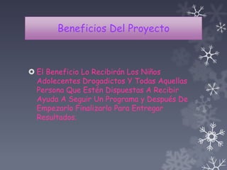 Beneficios Del Proyecto
 El Beneficio Lo Recibirán Los Niños
Adolecentes Drogadictos Y Todas Aquellas
Persona Que Estén Dispuestas A Recibir
Ayuda A Seguir Un Programa y Después De
Empezarlo Finalizarlo Para Entregar
Resultados.
 