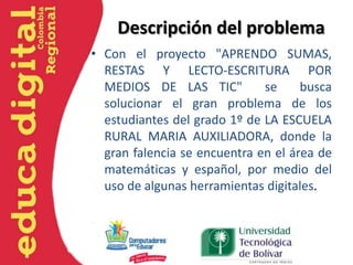 Descripción del problema
• Con el proyecto "APRENDO SUMAS,
RESTAS Y LECTO-ESCRITURA POR
MEDIOS DE LAS TIC"
se
busca
solucionar el gran problema de los
estudiantes del grado 1º de LA ESCUELA
RURAL MARIA AUXILIADORA, donde la
gran falencia se encuentra en el área de
matemáticas y español, por medio del
uso de algunas herramientas digitales.

 