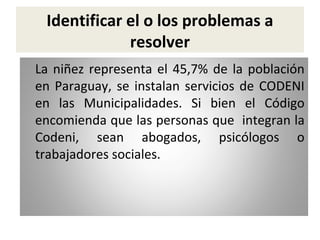 Identificar el o los problemas a
resolver
La niñez representa el 45,7% de la población
en Paraguay, se instalan servicios de CODENI
en las Municipalidades. Si bien el Código
encomienda que las personas que integran la
Codeni, sean abogados, psicólogos o
trabajadores sociales.

 