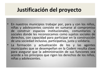 Justificación del proyecto
• En nuestros municipios trabajar por, para y con los niños,
niñas y adolescentes consiste en sumarse al compromiso
de construir espacios institucionales, comunitarios y
sociales donde les reconozcamos como sujetos sociales de
derechos, con capacidad para participar en la construcción
de una sociedad inclusiva, participativa, justa y solidaria.
• La formación y actualización de los y las agentes
municipales que se desempeñan en la Codeni resulta clave
para asegurar que la administración de sus funciones sea
acorde a los principios que rigen los derechos de los niños,
niñas y adolescentes.

 