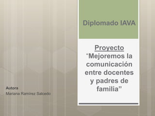 Diplomado IAVA
Proyecto
“Mejoremos la
comunicación
entre docentes
y padres de
familia”Autora
Mariana Ramírez Salcedo
 
