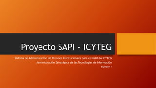 Proyecto SAPI - ICYTEG 
Sistema de Administración de Procesos Institucionales para el Instituto ICYTEG 
Administración Estratégica de las Tecnologías de Información 
Equipo 1 
 