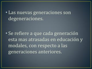 • Las nuevas generaciones son 
degeneraciones. 
• Se refiere a que cada generación 
esta mas atrasadas en educación y 
modales, con respecto a las 
generaciones anteriores. 
 