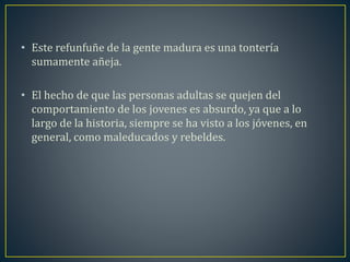 • Este refunfuñe de la gente madura es una tontería 
sumamente añeja. 
• El hecho de que las personas adultas se quejen del 
comportamiento de los jovenes es absurdo, ya que a lo 
largo de la historia, siempre se ha visto a los jóvenes, en 
general, como maleducados y rebeldes. 
 