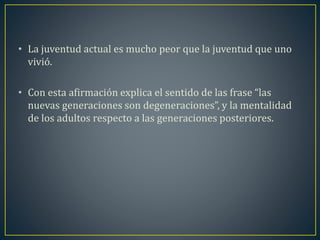 • La juventud actual es mucho peor que la juventud que uno 
vivió. 
• Con esta afirmación explica el sentido de las frase “las 
nuevas generaciones son degeneraciones”, y la mentalidad 
de los adultos respecto a las generaciones posteriores. 
 