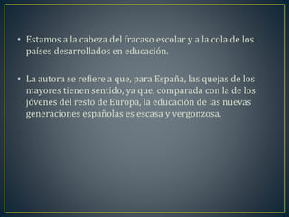 • Estamos a la cabeza del fracaso escolar y a la cola de los 
países desarrollados en educación. 
• La autora se refiere a que, para España, las quejas de los 
mayores tienen sentido, ya que, comparada con la de los 
jóvenes del resto de Europa, la educación de las nuevas 
generaciones españolas es escasa y vergonzosa. 
 
