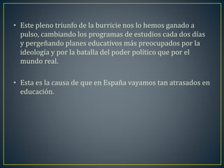 • Este pleno triunfo de la burricie nos lo hemos ganado a 
pulso, cambiando los programas de estudios cada dos días 
y pergeñando planes educativos más preocupados por la 
ideología y por la batalla del poder político que por el 
mundo real. 
• Esta es la causa de que en España vayamos tan atrasados en 
educación. 
 