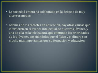 • La sociedad entera ha colaborado en la debacle de muy 
diversos modos. 
• Además de los recortes en educación, hay otras causas que 
interfieren en el avance intelectual de nuestros jóvenes, y 
una de ella es la tele basura, que confunde las prioridades 
de los jóvenes, enseñándoles que el físico y el dinero son 
mucho mas importantes que su formación y educación. 
 