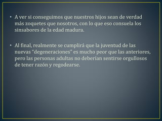• A ver si conseguimos que nuestros hijos sean de verdad 
más zoquetes que nosotros, con lo que eso consuela los 
sinsabores de la edad madura. 
• Al final, realmente se cumplirá que la juventud de las 
nuevas “degeneraciones” es mucho peor que las anteriores, 
pero las personas adultas no deberían sentirse orgullosos 
de tener razón y regodearse. 
 