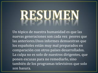 Un tópico de nuestra humanidad es que las 
nuevas generaciones son cada vez peores que 
las anteriores.Unos informes demuestran que 
los españoles están muy mal preparados en 
comparación con otros países desarrollados. 
La culpa no es solo de nuestros dirigentes, que 
ponen excusas para no remediarlo, sino 
también de los programas televisivos que solo 
son basura. 
 