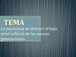 La necesidad de detener el bajo 
nivel cultural de las nuevas 
generaciones. 
 