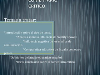 Temas a tratar: 
*Introducción sobre el tipo de texto. 
*Análisis sobre la influencia de “reality shows”. 
*Influencia negativa de los medios de 
comunicación. 
*Comparativa educativa de España con otros 
países. 
*Opiniones del atraso educativo español. 
*Breve conclusión sobre el comentario crítico. 
 