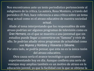 Nos encontramos ante un texto periodístico perteneciente al 
subgénero de la crítica. La autora, Rosa Montero, a través del 
periódico El País, hace referencia a una crítica sobre un tema 
muy actual como es el atraso educativo de nuestra sociedad 
actual. 
Alude al tema interpretando que los responsables de este 
atraso podrían ser algunos programas de televisión como es 
Gran Hermano, en el que se muestra a una juventud que sin 
estudios puede llegar a convertirse en “famoso” y vivir de 
ello. Se podrían añadir otros programas de actualidad como 
son Mujeres y Hombres y Viceversa o Sálvame. 
Por otro lado, se podría pensar, que esta no es la única razón 
del atraso educativo. 
Otra causa sería el avance tecnológico que estamos 
experimentando hoy en día. Aunque conlleva una serie de 
ventajas muy amplias también es un motivo de atraso en la 
educación juvenil, ya que la facilidad con la que se obtiene la 
información se convierte, en algunas ocasiones, en una forma 
 