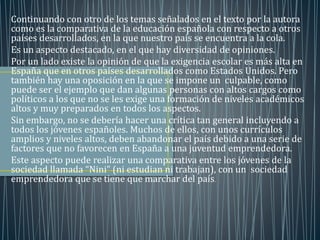 Continuando con otro de los temas señalados en el texto por la autora 
como es la comparativa de la educación española con respecto a otros 
países desarrollados, en la que nuestro país se encuentra a la cola. 
Es un aspecto destacado, en el que hay diversidad de opiniones. 
Por un lado existe la opinión de que la exigencia escolar es más alta en 
España que en otros países desarrollados como Estados Unidos. Pero 
también hay una oposición en la que se impone un culpable, como 
puede ser el ejemplo que dan algunas personas con altos cargos como 
políticos a los que no se les exige una formación de niveles académicos 
altos y muy preparados en todos los aspectos. 
Sin embargo, no se debería hacer una crítica tan general incluyendo a 
todos los jóvenes españoles. Muchos de ellos, con unos currículos 
amplios y niveles altos, deben abandonar el país debido a una serie de 
factores que no favorecen en España a una juventud emprendedora. 
Este aspecto puede realizar una comparativa entre los jóvenes de la 
sociedad llamada “Nini” (ni estudian ni trabajan), con un sociedad 
emprendedora que se tiene que marchar del país. 
 
