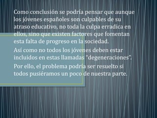 Como conclusión se podría pensar que aunque 
los jóvenes españoles son culpables de su 
atraso educativo, no toda la culpa erradica en 
ellos, sino que existen factores que fomentan 
esta falta de progreso en la sociedad. 
Así como no todos los jóvenes deben estar 
incluidos en estas llamadas “degeneraciones”. 
Por ello, el problema podría ser resuelto si 
todos pusiéramos un poco de nuestra parte. 
