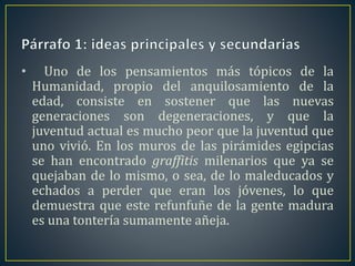 • Uno de los pensamientos más tópicos de la 
Humanidad, propio del anquilosamiento de la 
edad, consiste en sostener que las nuevas 
generaciones son degeneraciones, y que la 
juventud actual es mucho peor que la juventud que 
uno vivió. En los muros de las pirámides egipcias 
se han encontrado graffitis milenarios que ya se 
quejaban de lo mismo, o sea, de lo maleducados y 
echados a perder que eran los jóvenes, lo que 
demuestra que este refunfuñe de la gente madura 
es una tontería sumamente añeja. 
 
