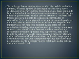 • Sin embargo, los españoles, siempre a la cabeza de la evolución 
humana, estamos a punto de conseguir rizar el rizo y hacer 
verdad, por primera vez desde Tutankamón, ese lugar común de 
la juventud calamitosa. Los informes demuestran, en efecto, que 
nuestros quinceañeros son los peores. Estamos a la cabeza del 
fracaso escolar y a la cola de los países desarrollados en 
educación. En lectura, matemáticas y ciencia, hemos logrado ser 
unos verdaderos marmolillos. Dicen los actuales responsables 
ministeriales, con modestia admirable, que éstos son los 
resultados esperables en un país con un nivel socioeconómico y 
cultural como el de España. Pero no, hombre; económica y 
socialmente ocupamos puestos muy superiores... Este pleno 
triunfo de la burricie nos lo hemos ganado a pulso, invirtiendo 
mucho esfuerzo en ello durante años, cambiando los programas 
de estudios cada dos días y pergeñando planes educativos más 
preocupados por la ideología y por la batalla del poder político 
que por el mundo real. 
 