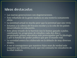 • Las nuevas generaciones son degeneraciones. 
• Este refunfuñe de la gente madura es una tontería sumamente 
añeja. 
• La juventud actual es mucho peor que la juventud que uno vivió. 
• Estamos a la cabeza del fracaso escolar y a la cola de los países 
desarrollados en educación. 
• Este pleno triunfo de la burricie nos lo hemos ganado a pulso, 
cambiando los programas de estudios cada dos días y 
pergeñando planes educativos más preocupados por la ideología 
y por la batalla del poder político que por el mundo real. 
• La sociedad entera ha colaborado en la debacle de muy diversos 
modos. 
• A ver si conseguimos que nuestros hijos sean de verdad más 
zoquetes que nosotros, con lo que eso consuela los sinsabores de 
la edad madura. 
 