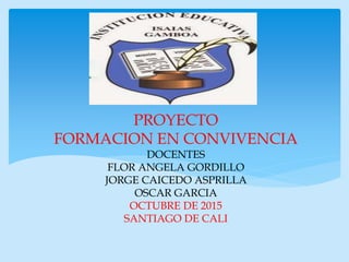 PROYECTO
FORMACION EN CONVIVENCIA
DOCENTES
FLOR ANGELA GORDILLO
JORGE CAICEDO ASPRILLA
OSCAR GARCIA
OCTUBRE DE 2015
SANTIAGO DE CALI
 