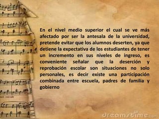 En el nivel medio superior el cual se ve más
afectado por ser la antesala de la universidad,
pretende evitar que los alumnos deserten, ya que
detiene la expectativa de los estudiantes de tener
un incremento en sus niveles de ingreso, es
conveniente señalar que la deserción y
reprobación escolar son situaciones no solo
personales, es decir existe una participación
combinada entre escuela, padres de familia y
gobierno
 