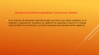 SISTEMA DE GESTIÓN DE SEGURIDAD Y SALUD EN EL TRABAJO.
 Es el conjunto de elementos interrelacionados que tienen por objeto establecer en la
empresa u organización, la política, los objetivos de seguridad y salud en el trabajo,
como también los mecanismos y acciones necesarias para alcanzar dichos objetivos.
 