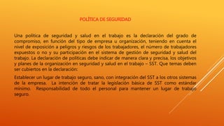 POLÍTICA DE SEGURIDAD
Una política de seguridad y salud en el trabajo es la declaración del grado de
compromiso, en función del tipo de empresa u organización, teniendo en cuenta el
nivel de exposición a peligros y riesgos de los trabajadores, el número de trabajadores
expuestos o no y su participación en el sistema de gestión de seguridad y salud del
trabajo. La declaración de políticas debe indicar de manera clara y precisa, los objetivos
y planes de la organización en seguridad y salud en el trabajo – SST. Que temas deben
ser cubiertos en la declaración:
Establecer un lugar de trabajo seguro, sano, con integración del SST a los otros sistemas
de la empresa. La intención de tratar la legislación básica de SST como estándar
mínimo. Responsabilidad de todo el personal para mantener un lugar de trabajo
seguro.
 