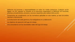  Definición de funciones y responsabilidades en todos los niveles jerárquicos. Cualquier acción
ligada a la SST requiere su inclusión en la estructura organizativa, la definición de funciones,
prácticas, procedimientos, procesos y recursos requeridos para realizar dicha acción.
 Compromiso de cumplimiento con las normativas aplicables en esta materia, ya sean de ámbito
nacional o internacional.
 La involucración de la alta gerencia y los trabajadores en su elaboración.
 Los objetivos de operación del lugar de trabajo.
 Una concordancia con las necesidades reales del lugar de trabajo.
 