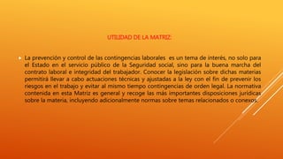 UTILIDAD DE LA MATRIZ:
 La prevención y control de las contingencias laborales es un tema de interés, no solo para
el Estado en el servicio público de la Seguridad social, sino para la buena marcha del
contrato laboral e integridad del trabajador. Conocer la legislación sobre dichas materias
permitirá llevar a cabo actuaciones técnicas y ajustadas a la ley con el fin de prevenir los
riesgos en el trabajo y evitar al mismo tiempo contingencias de orden legal. La normativa
contenida en esta Matriz es general y recoge las más importantes disposiciones jurídicas
sobre la materia, incluyendo adicionalmente normas sobre temas relacionados o conexos.
 