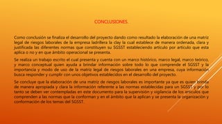 CONCLUSIONES.
Como conclusión se finaliza el desarrollo del proyecto dando como resultado la elaboración de una matriz
legal de riesgos laborales de la empresa ladrillera la clay la cual establece de manera ordenada, clara y
justificada las diferentes normas que constituyen su SGSST estableciendo artículo por artículo que esta
aplica o no y en que ámbito operacional se presenta.
Se realiza un trabajo escrito el cual presenta y cuenta con un marco histórico, marco legal, marco teórico,
y marco conceptual quien ayuda a brindar información sobre todo lo que comprende el SGSST y la
importancia y modo de uso de la matriz legal de riesgos laborales en una empresa, cuya información
busca responder y cumplir con unos objetivos establecidos en el desarrollo del proyecto.
Se concluye que la elaboración de una matriz de riesgos laborales es importante ya que es quien brinda
de manera apropiada y clara la información referente a las normas establecidas para un SGSST y por lo
tanto se deben ver contempladas en este documento para la supervisión y vigilancia de los artículos que
comprenden a las normas que la conforman y en el ámbito que la aplican y se presenta la organización y
conformación de los temas del SGSST.
 