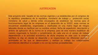 JUSTIFICACION
 Este proyecto está basado en las normas vigentes y ya establecidas por el congreso de
la república, presidencia de la república, ministerio de trabajo y protección social,
ministerio de salud y demás entes encargados de establecer las normas para el
funcionamiento legal de las empresas en el desarrollo de su SGSST, estas normas se
encuentran establecidas, organizadas y clasificadas en una matriz legal de riesgos
laborales donde se clasifican por su nombre, emisor, fecha de expedición, descripción y
ámbito de aplicación de la norma en la empresa, para de esta manera establecer de
manera organizada la función y cumplimiento de cada una en el campo de trabajo
dependiendo a la actividad económica de dicha empresa en este caso la empresa
ladrillera la clay en donde se desarrolla y se inspeccionan los diferentes puntos y
actividades en las que se desenvuelven y realizan su trabajo los colaboradores
permitiendo identificar si cumplen o no con las normas ya establecidas.
 