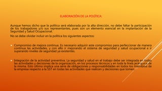 ELABORACIÓN DE LA POLÍTICA:
Aunque hemos dicho que la política será elaborada por la alta dirección, no debe faltar la participación
de los trabajadores y/o sus representantes, pues son un elemento esencial en la implantación de la
Seguridad y Salud Ocupacional.
No se debe olvidar incluir en la política los siguientes aspectos:
 Compromiso de mejora continua. Es necesario adquirir este compromiso para perfeccionar de manera
continua las actividades, y con ello ir mejorando el sistema de seguridad y salud ocupacional e ir
superando niveles de seguridad ya existentes.
 Integración de la actividad preventiva. La seguridad y salud en el trabajo debe ser integrada en todas
las actividades y decisiones de la organización, en los procesos técnicos y en toda la línea jerárquica de
la misma. Esto último implica una serie de obligaciones y responsabilidades en todos los miembros de
la empresa respecto a la SST en todas las actividades que realicen y decisiones que tomen.
 