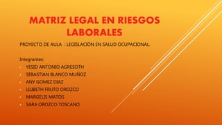 MATRIZ LEGAL EN RIESGOS
LABORALES
PROYECTO DE AULA : LEGISLACIÓN EN SALUD OCUPACIONAL.
Integrantes:
• YESID ANTONIO AGRESOTH
• SEBASTIAN BLANCO MUÑOZ
• ANY GOMEZ DIAZ
• LILIBETH FRUTO OROZCO
• MARGELIS MATOS
• SARA OROZCO TOSCANO
 