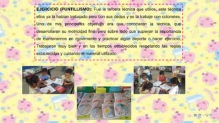 EJERCICIO (PUNTILLISMO): Fue la tercera técnica que utilice, esta técnica
ellos ya la habían trabajado pero con sus dedos y yo la trabaje con cotonetes.
Uno de mis principales objetivos era que conocieran la técnica, que
desarrollaran su motricidad fina, pero sobre todo que supieran la importancia
de mantenernos en movimiento y practicar algún deporte o hacer ejercicio.
Trabajaron muy bien y en los tiempos establecidos respetando las reglas
establecidas y cuidando el material utilizado.
 
