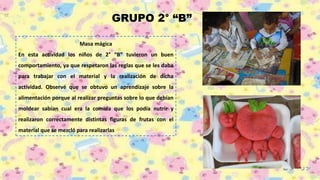 GRUPO 2° “B”
Masa mágica
En esta actividad los niños de 2° “B” tuvieron un buen
comportamiento, ya que respetaron las reglas que se les daba
para trabajar con el material y la realización de dicha
actividad. Observé que se obtuvo un aprendizaje sobre la
alimentación porque al realizar preguntas sobre lo que debían
moldear sabían cual era la comida que los podía nutrir y
realizaron correctamente distintas figuras de frutas con el
material que se mezcló para realizarlas
 