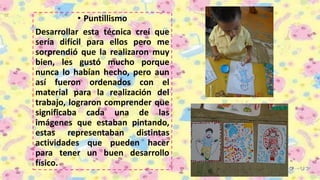 • Puntillismo
Desarrollar esta técnica creí que
sería difícil para ellos pero me
sorprendió que la realizaron muy
bien, les gustó mucho porque
nunca lo habían hecho, pero aun
así fueron ordenados con el
material para la realización del
trabajo, lograron comprender que
significaba cada una de las
imágenes que estaban pintando,
estas representaban distintas
actividades que pueden hacer
para tener un buen desarrollo
físico.
 