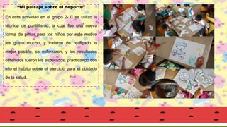“Mi paisaje sobre el deporte”
En esta actividad en el grupo 2- C se utilizo la
técnica de puntillismo, la cual fue una nueva
forma de pintar para los niños por este motivo
les gusto mucho, y trataron de realizarlo lo
mejor posible, se esforzaron, y los resultados
obtenidos fueron los esperados, practicando con
ello el habito sobre el ejercicio para el cuidado
de la salud.
 