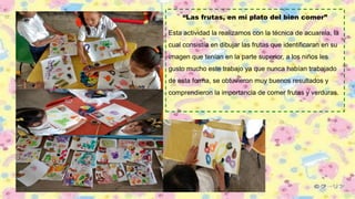 “Las frutas, en mi plato del bien comer”
Esta actividad la realizamos con la técnica de acuarela, la
cual consistía en dibujar las frutas que identificaran en su
imagen que tenían en la parte superior, a los niños les
gusto mucho este trabajo ya que nunca habían trabajado
de esta forma, se obtuvieron muy buenos resultados y
comprendieron la importancia de comer frutas y verduras.
 