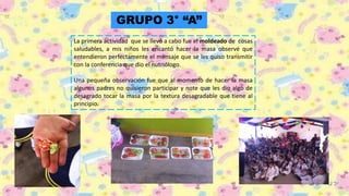 GRUPO 3° “A”
La primera actividad que se llevó a cabo fue el moldeado de cosas
saludables, a mis niños les encantó hacer la masa observé que
entendieron perfectamente el mensaje que se les quiso transmitir
con la conferencia que dio el nutriólogo.
Una pequeña observación fue que al momento de hacer la masa
algunos padres no quisieron participar y note que les dio algo de
desagrado tocar la masa por la textura desagradable que tiene al
principio.
 